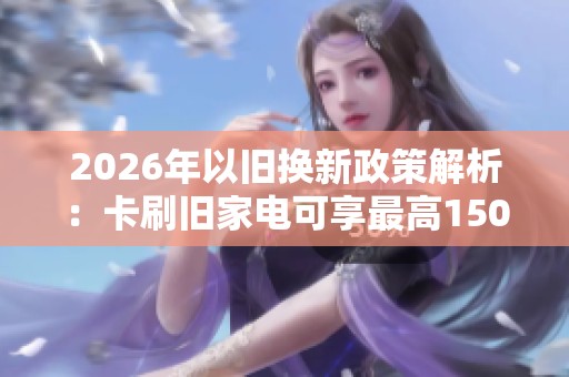 2026年以旧换新政策解析:卡刷旧家电可享最高1500元补贴 2026年以旧换新政策解析:卡刷旧家电可享最高1500元补贴