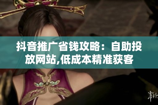 抖音推广省钱攻略:自助投放网站,低成本精准获客 抖音推广省钱攻略:自助投放网站,低成本精准获客