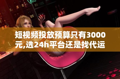 短视频投放预算只有3000元,选24h平台还是找代运营？