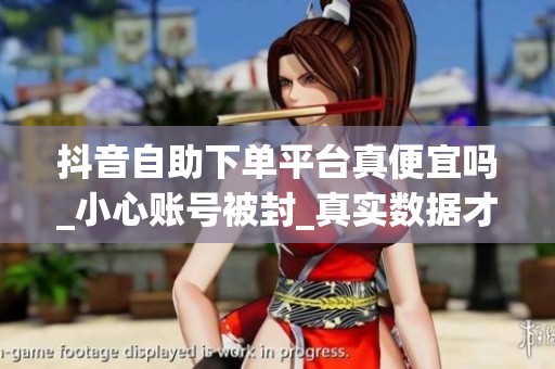 抖音自助下单平台真便宜吗_小心账号被封_真实数据才重要