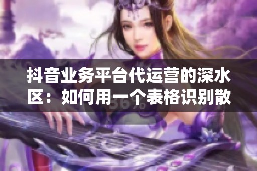 抖音业务平台代运营的深水区:如何用一个表格识别散弹嘴炮公司? 抖音业务平台代运营的深水区:如何用一个表格识别散弹嘴炮公司?