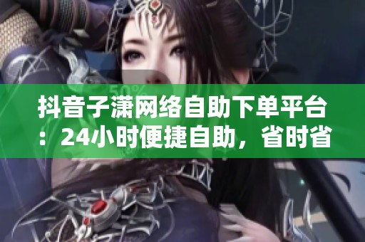 抖音子潇网络自助下单平台:24小时便捷自助,省时省力一键搞定 抖音子潇网络自助下单平台:24小时便捷自助,省时省力一键搞定