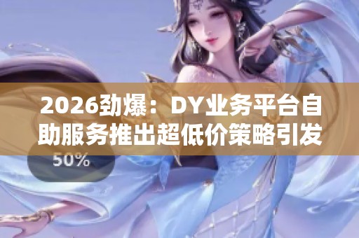 2026劲爆：DY业务平台自助服务推出超低价策略引发市场新热潮