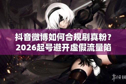 抖音微博如何合规刷真粉？2026起号避开虚假流量陷阱