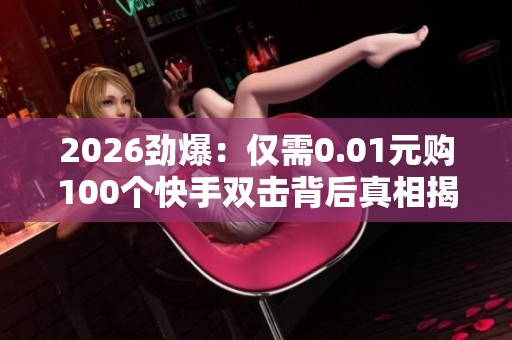 2026劲爆：仅需0.01元购100个快手双击背后真相揭秘