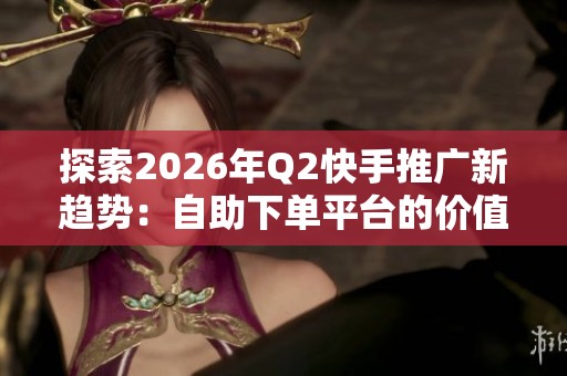 探索2026年Q2快手推广新趋势：自助下单平台的价值与机遇