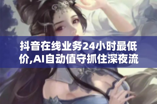 抖音在线业务24小时最低价,AI自动值守抓住深夜流量