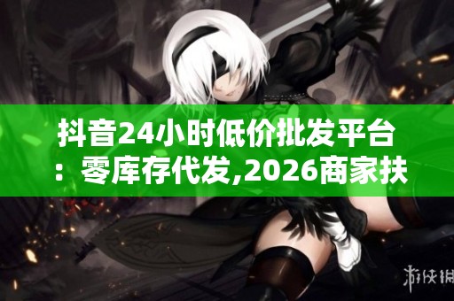 抖音24小时低价批发平台：零库存代发,2026商家扶持政策升级
