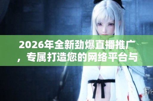 2026年全新劲爆直播推广，专属打造您的网络平台与全国售后服务电话