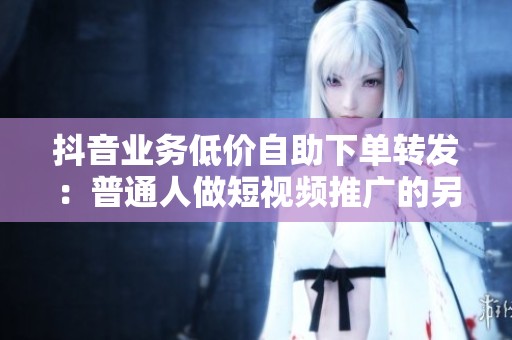 抖音业务低价自助下单转发:普通人做短视频推广的另一种可能 抖音业务低价自助下单转发:普通人做短视频推广的另一种可能