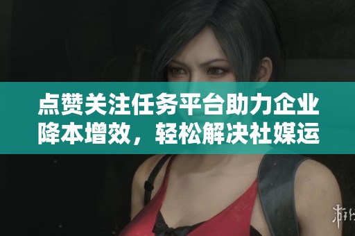 点赞关注任务平台助力企业降本增效,轻松解决社媒运营难题 点赞关注任务平台助力企业降本增效,轻松解决社媒运营难题