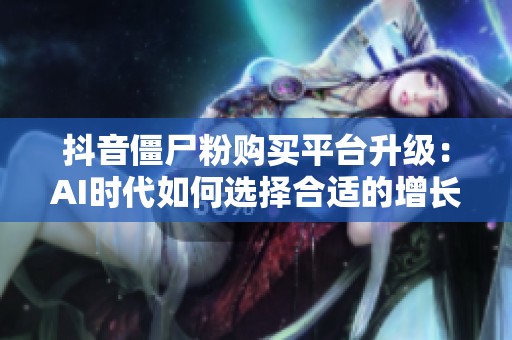 抖音僵尸粉购买平台升级:AI时代如何选择合适的增长伴侣 抖音僵尸粉购买平台升级:AI时代如何选择合适的增长伴侣