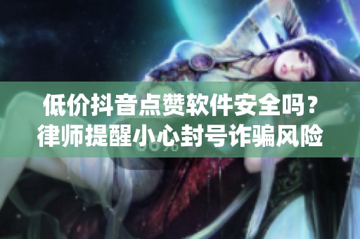 低价抖音点赞软件安全吗？律师提醒小心封号诈骗风险_资讯