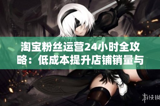 淘宝粉丝运营24小时全攻略：低成本提升店铺销量与粉丝粘性的有效方法