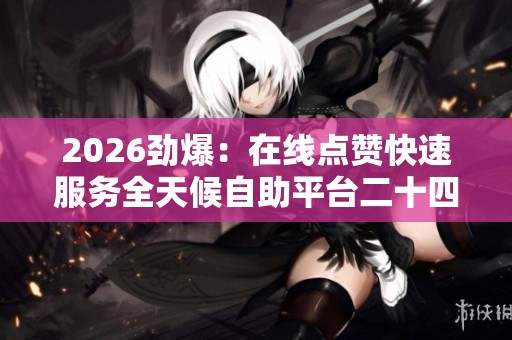 2026劲爆:在线点赞快速服务全天候自助平台二十四小时助力涨赞不停 2026劲爆:在线点赞快速服务全天候自助平台二十四小时助力涨赞不停