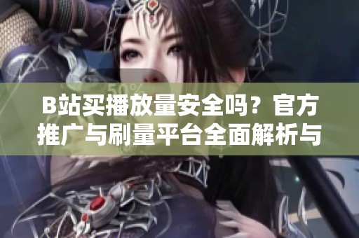 B站买播放量安全吗？官方推广与刷量平台全面解析与风险防范