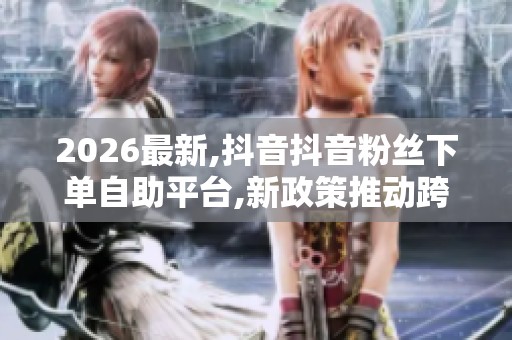 2026最新,抖音抖音粉丝下单自助平台,新政策推动跨境电商迎来发展