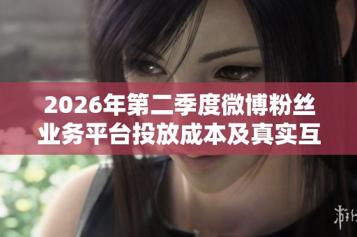 2026年第二季度微博粉丝业务平台投放成本及真实互动率全面分析