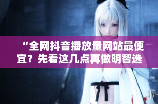 “全网抖音播放量网站最便宜？先看这几点再做明智选择！”