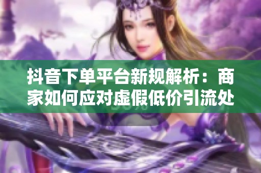 抖音下单平台新规解析:商家如何应对虚假低价引流处罚? 抖音下单平台新规解析:商家如何应对虚假低价引流处罚?