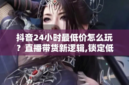 抖音24小时最低价怎么玩？直播带货新逻辑,锁定低价留住人