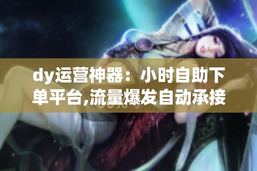 dy运营神器：小时自助下单平台,流量爆发自动承接