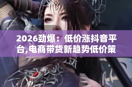 2026劲爆：低价涨抖音平台,电商带货新趋势低价策略引领销量狂潮