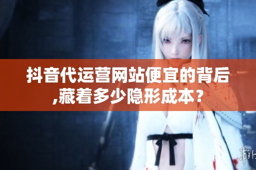 抖音代运营网站便宜的背后,藏着多少隐形成本？