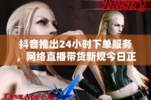 抖音推出24小时下单服务，网络直播带货新规今日正式实施