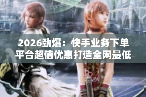2026劲爆：快手业务下单平台超值优惠打造全网最低价购物体验特色化