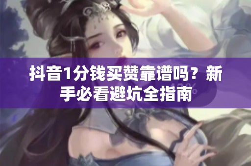 抖音1分钱买赞靠谱吗？新手必看避坑全指南
