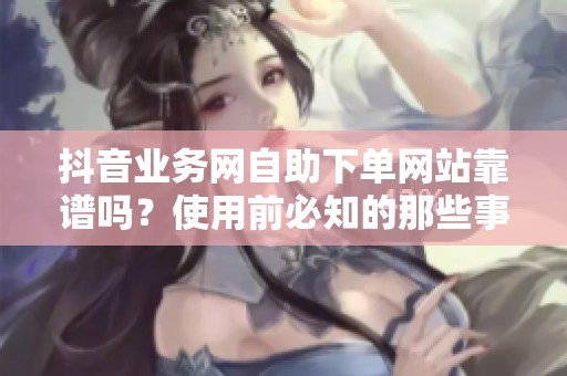 抖音业务网自助下单网站靠谱吗？使用前必知的那些事儿