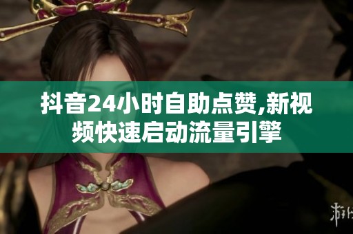 抖音24小时自助点赞,新视频快速启动流量引擎