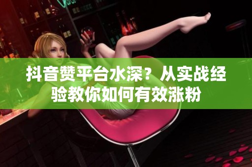 抖音赞平台水深？从实战经验教你如何有效涨粉
