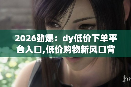 2026劲爆：dy低价下单平台入口,低价购物新风口背后消费趋势解析