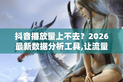 抖音播放量上不去？2026最新数据分析工具,让流量从玄学变科学