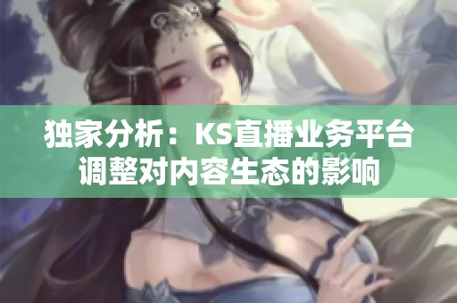 独家分析:KS直播业务平台调整对内容生态的影响 独家分析:KS直播业务平台调整对内容生态的影响