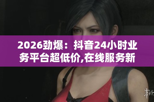 2026劲爆:抖音24小时业务平台超低价,在线服务新选择随时响应您的 2026劲爆:抖音24小时业务平台超低价,在线服务新选择随时响应您的