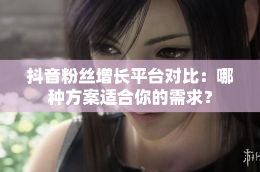 抖音粉丝增长平台对比：哪种方案适合你的需求？