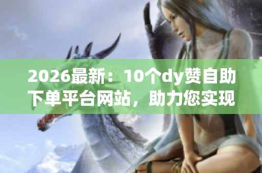 2026最新：10个dy赞自助下单平台网站，助力您实现创作梦想与网络闪耀成就！