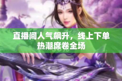 直播间人气飙升，线上下单热潮席卷全场