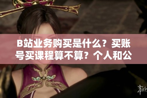 B站业务购买是什么?买账号买课程算不算?个人和公司怎么买 B站业务购买是什么?买账号买课程算不算?个人和公司怎么买