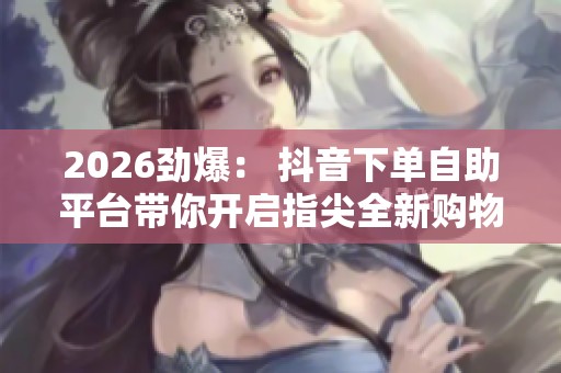 2026劲爆： 抖音下单自助平台带你开启指尖全新购物体验