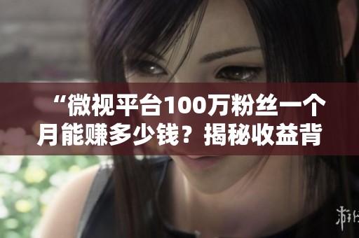 “微视平台100万粉丝一个月能赚多少钱？揭秘收益背后的秘密！”