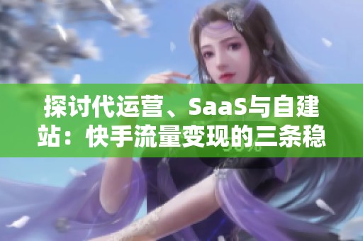 探讨代运营、SaaS与自建站：快手流量变现的三条稳健路径