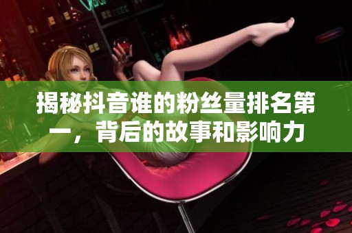 揭秘抖音谁的粉丝量排名第一，背后的故事和影响力