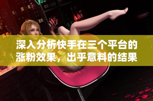 深入分析快手在三个平台的涨粉效果，出乎意料的结果揭秘