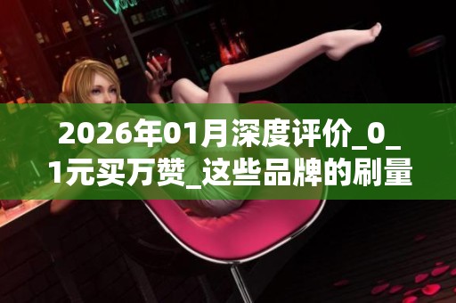 2026年01月深度评价_0_1元买万赞_这些品牌的刷量服务优缺点大揭秘 2026年01月深度评价_0_1元买万赞_这些品牌的刷量服务优缺点大揭秘