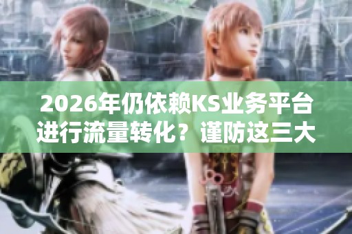 2026年仍依赖KS业务平台进行流量转化?谨防这三大隐患影响你的业绩 2026年仍依赖KS业务平台进行流量转化?谨防这三大隐患影响你的业绩