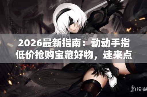 2026最新指南：动动手指低价抢购宝藏好物，速来点赞下单绝不错过！